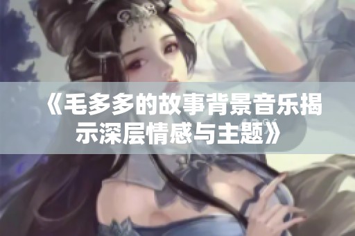 《毛多多的故事背景音乐揭示深层情感与主题》