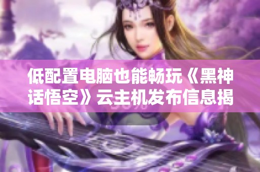 低配置电脑也能畅玩《黑神话悟空》云主机发布信息揭秘