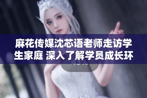 麻花传媒沈芯语老师走访学生家庭 深入了解学员成长环境