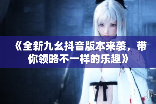 《全新九幺抖音版本来袭，带你领略不一样的乐趣》