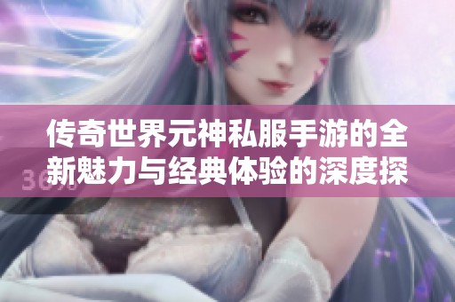 传奇世界元神私服手游的全新魅力与经典体验的深度探索
