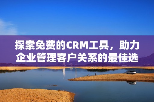探索免费的CRM工具，助力企业管理客户关系的最佳选择