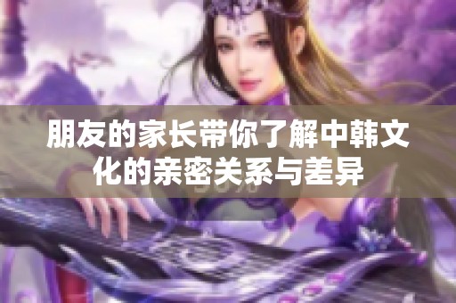 朋友的家长带你了解中韩文化的亲密关系与差异