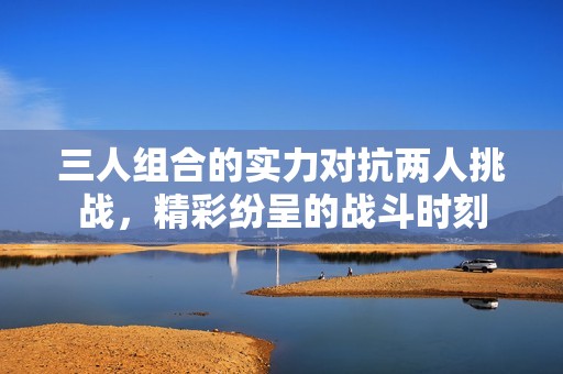 三人组合的实力对抗两人挑战，精彩纷呈的战斗时刻