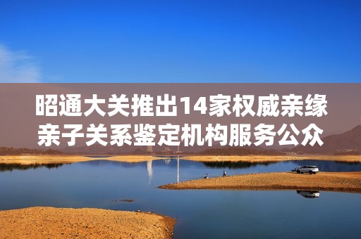 昭通大关推出14家权威亲缘亲子关系鉴定机构服务公众