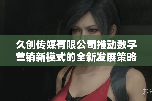 久创传媒有限公司推动数字营销新模式的全新发展策略