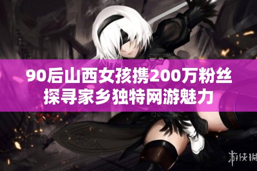 90后山西女孩携200万粉丝探寻家乡独特网游魅力