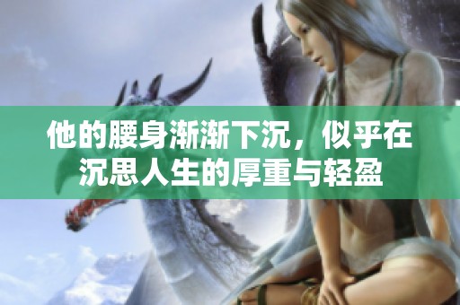 他的腰身渐渐下沉，似乎在沉思人生的厚重与轻盈