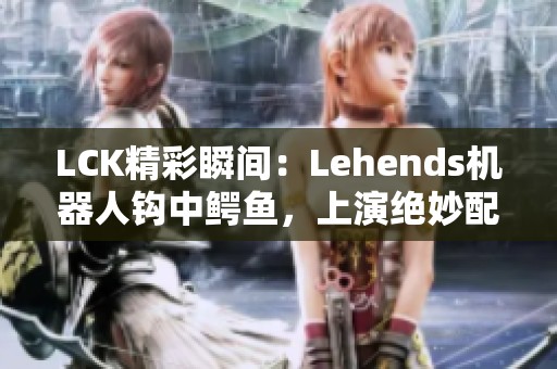 LCK精彩瞬间：Lehends机器人钩中鳄鱼，上演绝妙配合新传奇