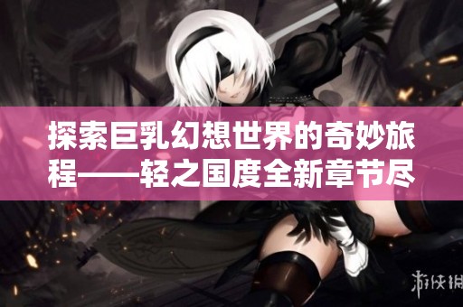 探索巨乳幻想世界的奇妙旅程——轻之国度全新章节尽在书画家百家阅读