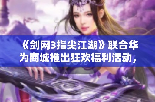 《剑网3指尖江湖》联合华为商城推出狂欢福利活动，精彩不断！