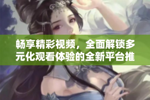 畅享精彩视频，全面解锁多元化观看体验的全新平台推荐