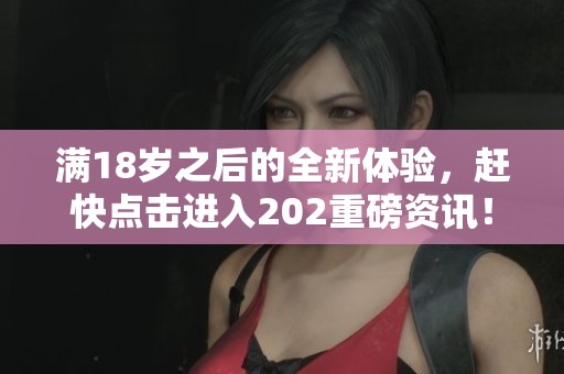 满18岁之后的全新体验，赶快点击进入202重磅资讯！