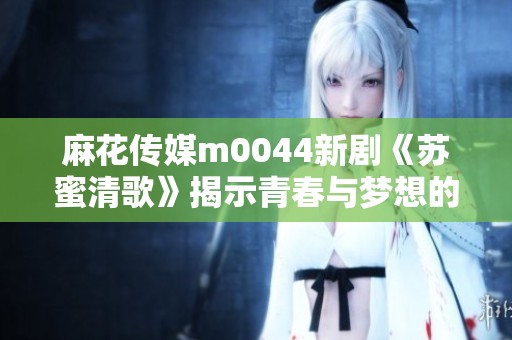 麻花传媒m0044新剧《苏蜜清歌》揭示青春与梦想的碰撞