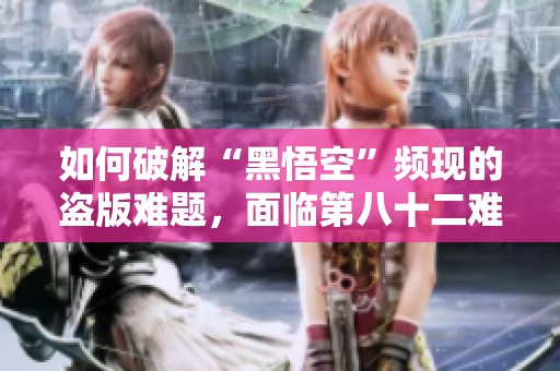 如何破解“黑悟空”频现的盗版难题，面临第八十二难？