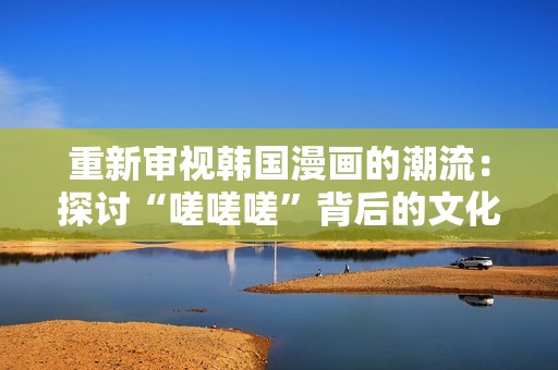 重新审视韩国漫画的潮流：探讨“嗟嗟嗟”背后的文化现象