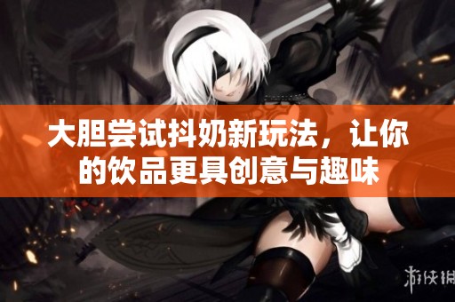 大胆尝试抖奶新玩法，让你的饮品更具创意与趣味