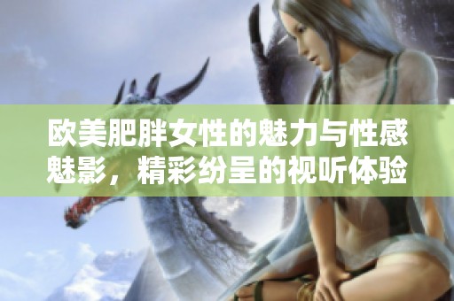 欧美肥胖女性的魅力与性感魅影，精彩纷呈的视听体验