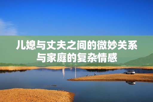 儿媳与丈夫之间的微妙关系与家庭的复杂情感