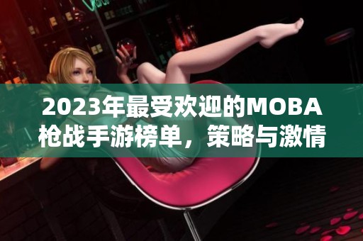 2023年最受欢迎的MOBA枪战手游榜单，策略与激情的精彩碰撞