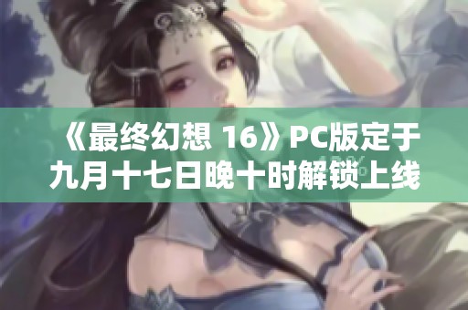 《最终幻想 16》PC版定于九月十七日晚十时解锁上线
