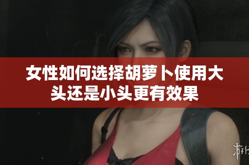女性如何选择胡萝卜使用大头还是小头更有效果