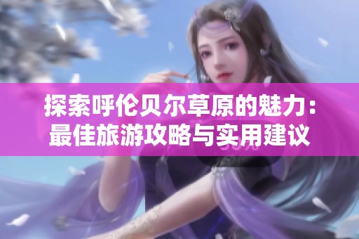 探索呼伦贝尔草原的魅力：最佳旅游攻略与实用建议