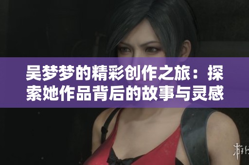 吴梦梦的精彩创作之旅：探索她作品背后的故事与灵感