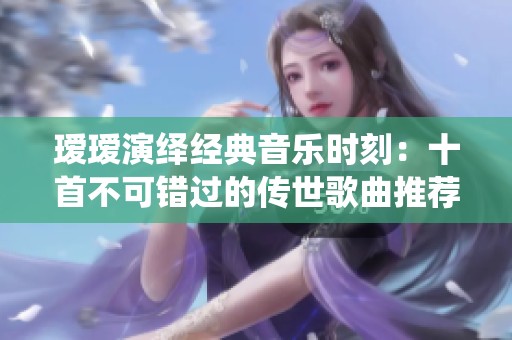 瑷瑷演绎经典音乐时刻：十首不可错过的传世歌曲推荐
