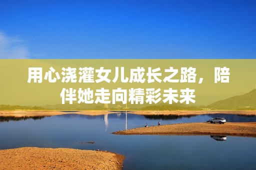 用心浇灌女儿成长之路，陪伴她走向精彩未来
