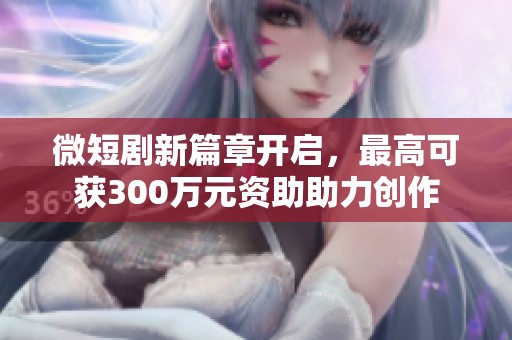微短剧新篇章开启，最高可获300万元资助助力创作
