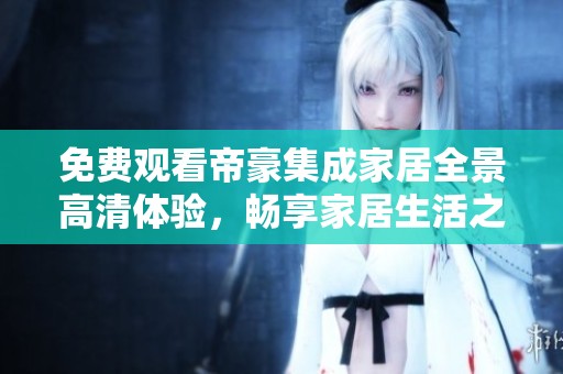 免费观看帝豪集成家居全景高清体验，畅享家居生活之美