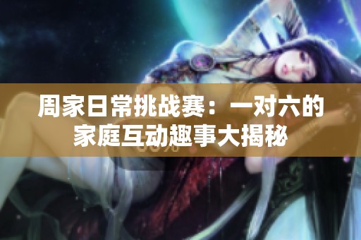 周家日常挑战赛：一对六的家庭互动趣事大揭秘