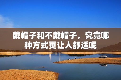 戴帽子和不戴帽子，究竟哪种方式更让人舒适呢