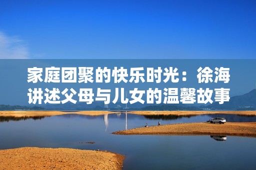 家庭团聚的快乐时光：徐海讲述父母与儿女的温馨故事