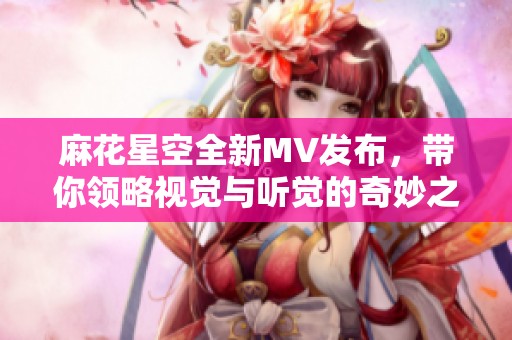 麻花星空全新MV发布，带你领略视觉与听觉的奇妙之旅