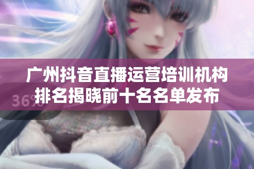 广州抖音直播运营培训机构排名揭晓前十名名单发布