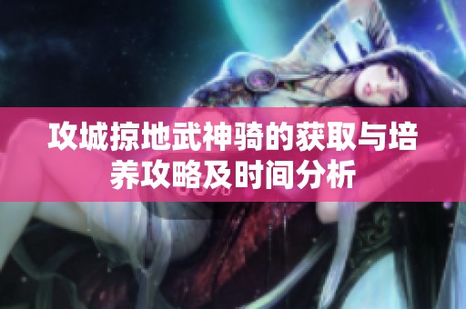 攻城掠地武神骑的获取与培养攻略及时间分析