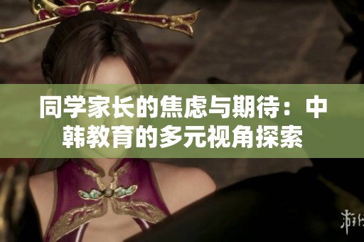 同学家长的焦虑与期待：中韩教育的多元视角探索