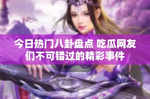 今日热门八卦盘点 吃瓜网友们不可错过的精彩事件