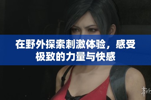 在野外探索刺激体验，感受极致的力量与快感
