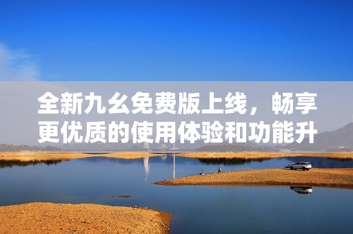 全新九幺免费版上线，畅享更优质的使用体验和功能升级