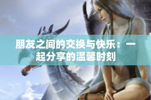 朋友之间的交换与快乐：一起分享的温馨时刻