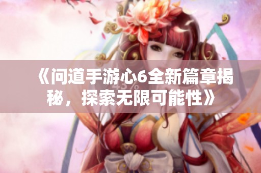 《问道手游心6全新篇章揭秘，探索无限可能性》