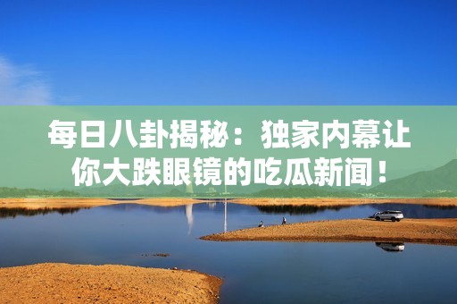 每日八卦揭秘：独家内幕让你大跌眼镜的吃瓜新闻！