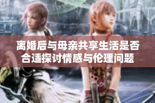 离婚后与母亲共享生活是否合适探讨情感与伦理问题