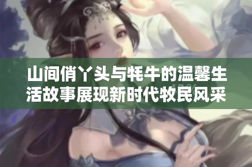 山间俏丫头与牦牛的温馨生活故事展现新时代牧民风采