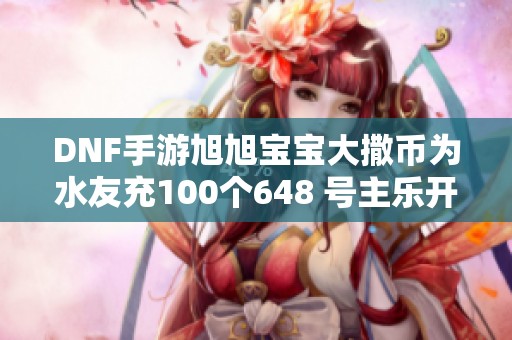 DNF手游旭旭宝宝大撒币为水友充100个648 号主乐开花