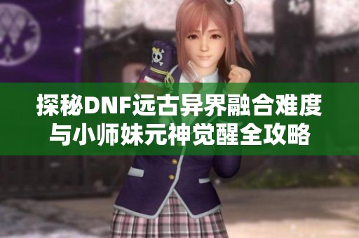 探秘DNF远古异界融合难度与小师妹元神觉醒全攻略