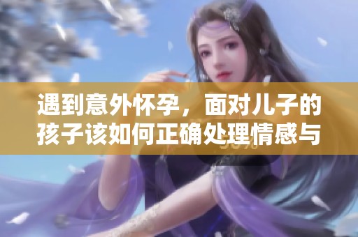 遇到意外怀孕，面对儿子的孩子该如何正确处理情感与责任